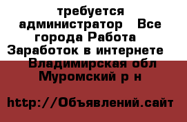 требуется администратор - Все города Работа » Заработок в интернете   . Владимирская обл.,Муромский р-н